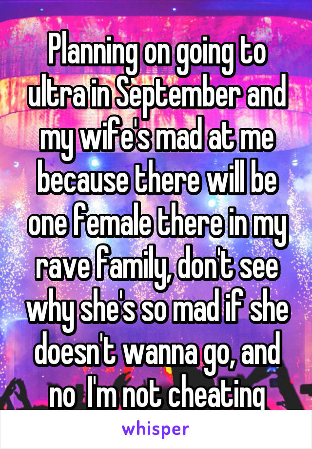 Planning on going to ultra in September and my wife's mad at me because there will be one female there in my rave family, don't see why she's so mad if she doesn't wanna go, and no  I'm not cheating