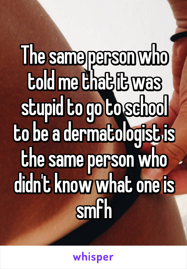 The same person who told me that it was stupid to go to school to be a dermatologist is the same person who didn't know what one is smfh