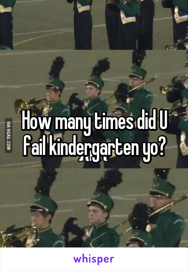 How many times did U fail kindergarten yo?