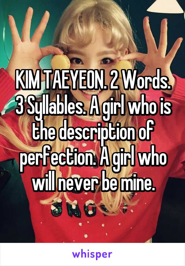 KIM TAEYEON. 2 Words. 3 Syllables. A girl who is the description of perfection. A girl who will never be mine.