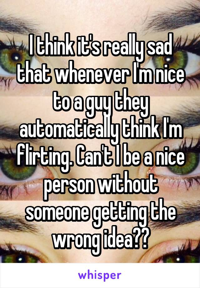 I think it's really sad that whenever I'm nice to a guy they automatically think I'm flirting. Can't I be a nice person without someone getting the wrong idea??