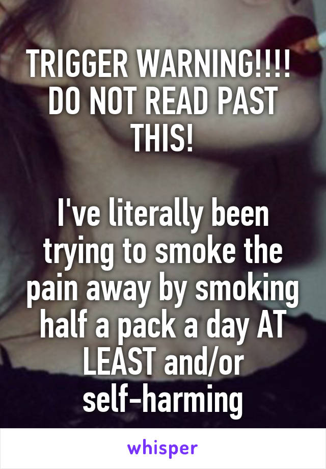 TRIGGER WARNING!!!! 
DO NOT READ PAST THIS!

I've literally been trying to smoke the pain away by smoking half a pack a day AT LEAST and/or self-harming