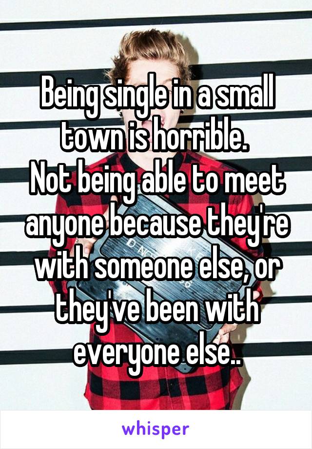 Being single in a small town is horrible. 
Not being able to meet anyone because they're with someone else, or they've been with everyone else..