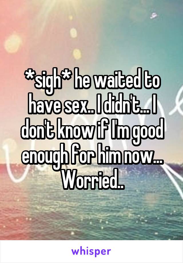 *sigh* he waited to have sex.. I didn't... I don't know if I'm good enough for him now... Worried..