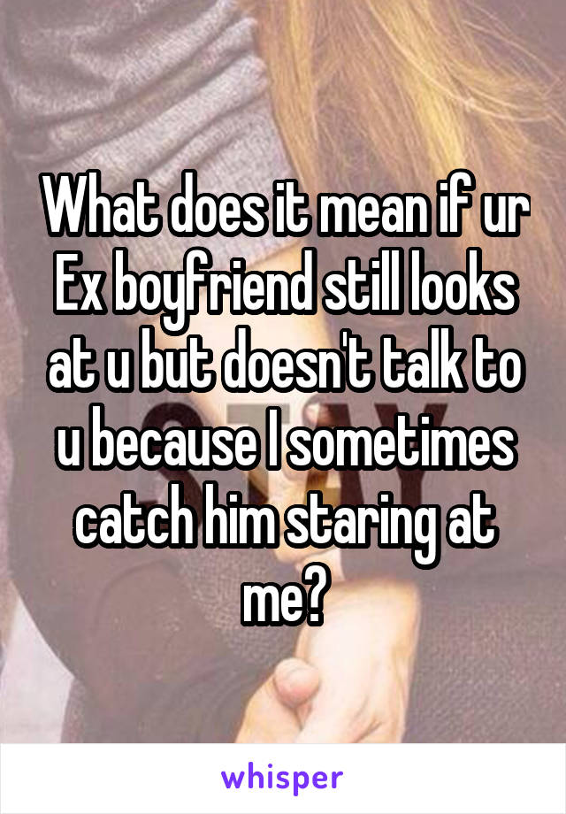 What does it mean if ur Ex boyfriend still looks at u but doesn't talk to u because I sometimes catch him staring at me?