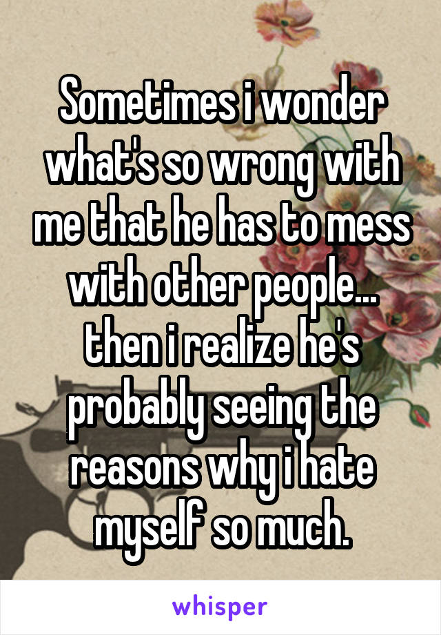 Sometimes i wonder what's so wrong with me that he has to mess with other people... then i realize he's probably seeing the reasons why i hate myself so much.