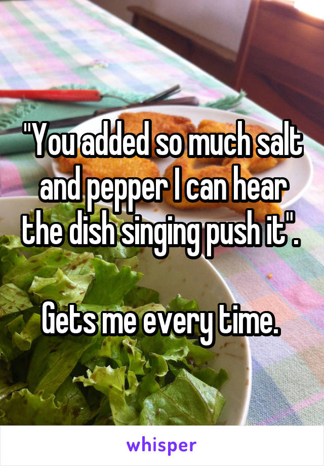 "You added so much salt and pepper I can hear the dish singing push it". 

Gets me every time. 