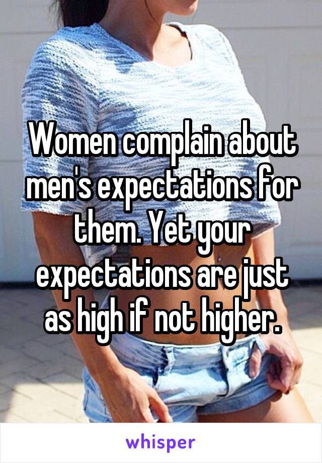 Women complain about men's expectations for them. Yet your expectations are just as high if not higher.