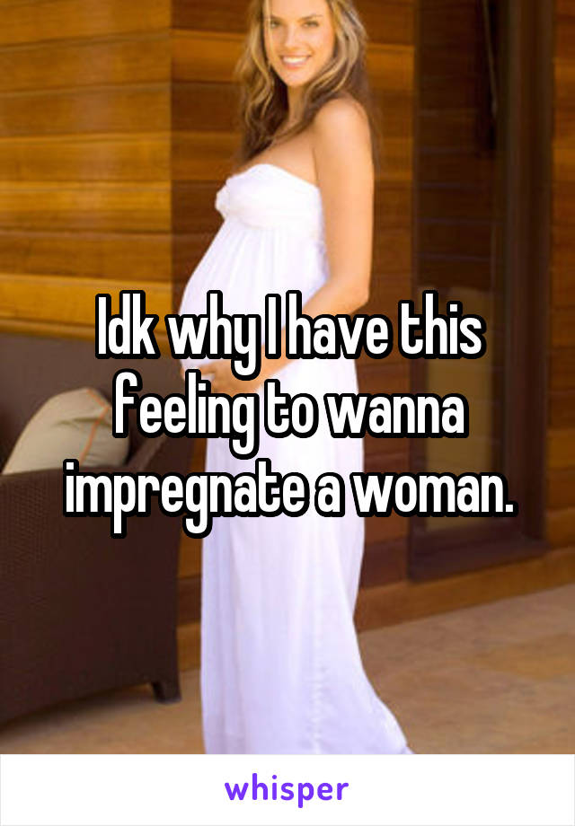 Idk why I have this feeling to wanna impregnate a woman.