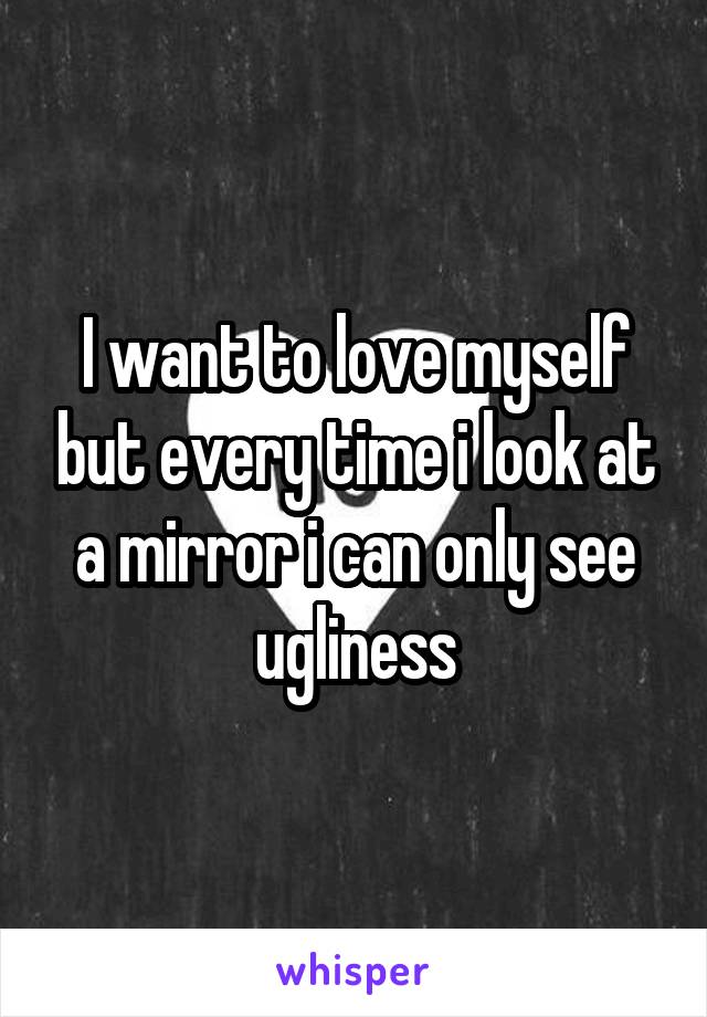 I want to love myself but every time i look at a mirror i can only see ugliness