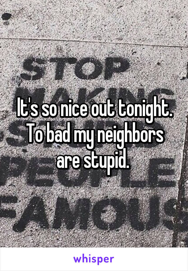 It's so nice out tonight. To bad my neighbors are stupid. 