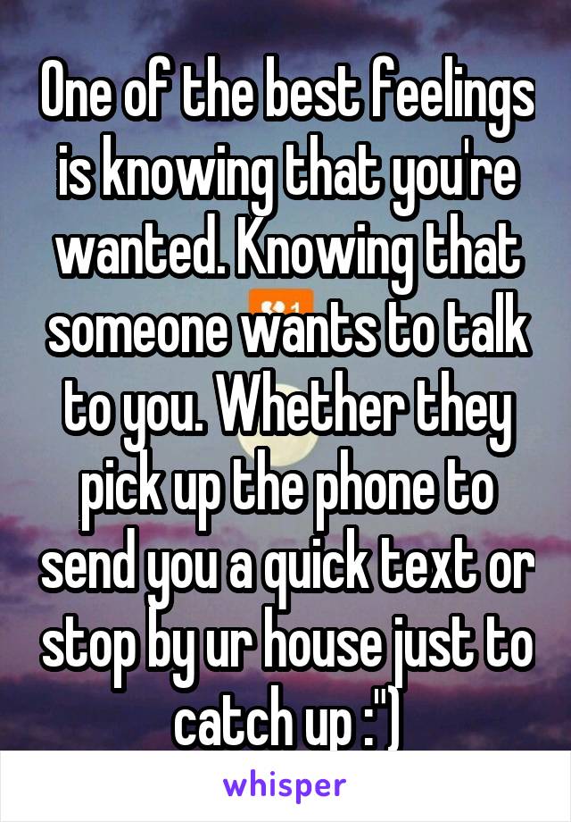 One of the best feelings is knowing that you're wanted. Knowing that someone wants to talk to you. Whether they pick up the phone to send you a quick text or stop by ur house just to catch up :")