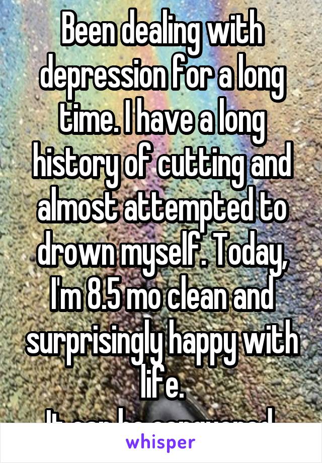 Been dealing with depression for a long time. I have a long history of cutting and almost attempted to drown myself. Today, I'm 8.5 mo clean and surprisingly happy with life.
It can be conquered.