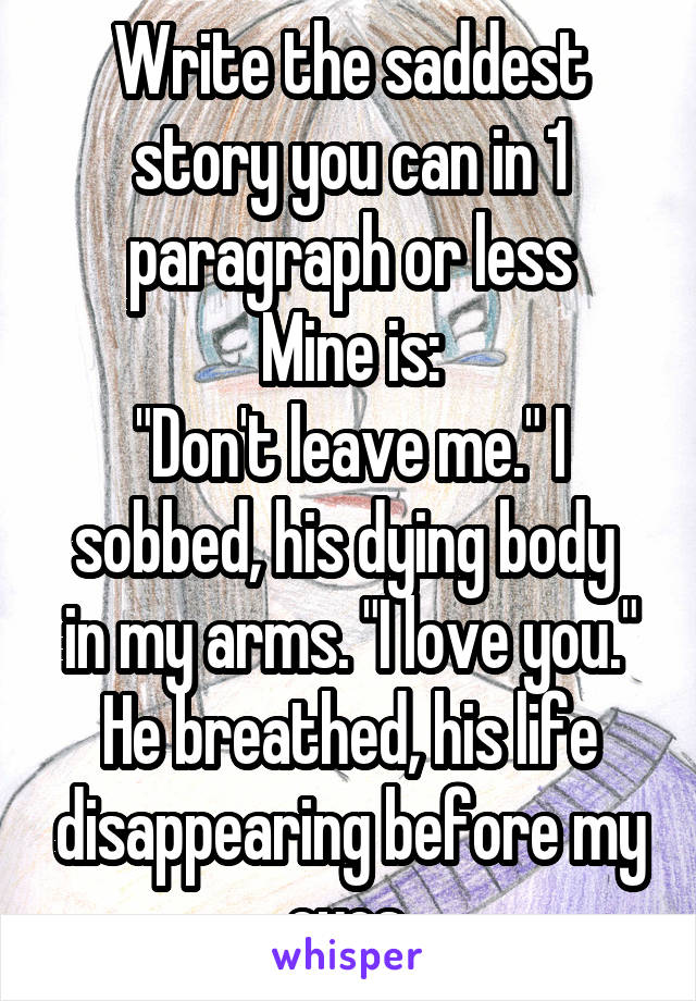 Write the saddest story you can in 1 paragraph or less
Mine is:
"Don't leave me." I sobbed, his dying body  in my arms. "I love you." He breathed, his life disappearing before my eyes.