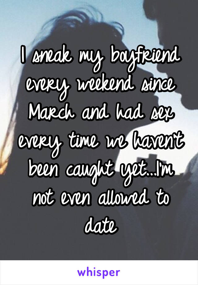 I sneak my boyfriend every weekend since March and had sex every time we haven't been caught yet...I'm not even allowed to date