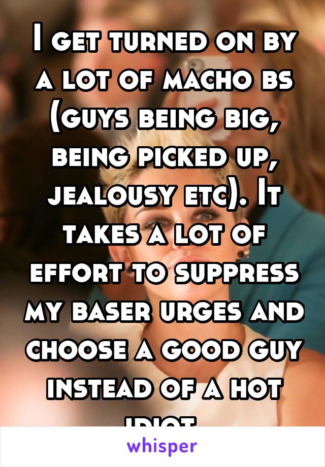 I get turned on by a lot of macho bs (guys being big, being picked up, jealousy etc). It takes a lot of effort to suppress my baser urges and choose a good guy instead of a hot idiot 