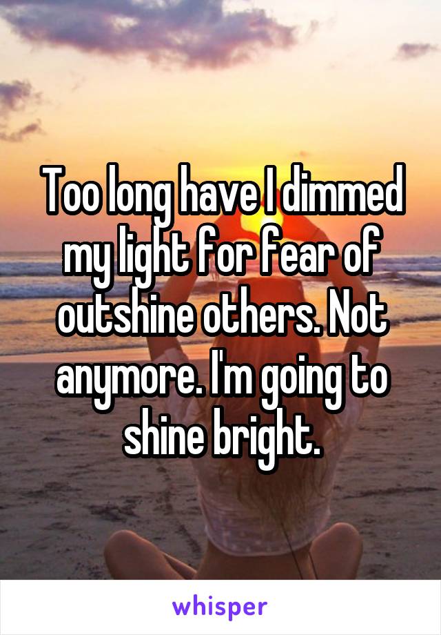 Too long have I dimmed my light for fear of outshine others. Not anymore. I'm going to shine bright.