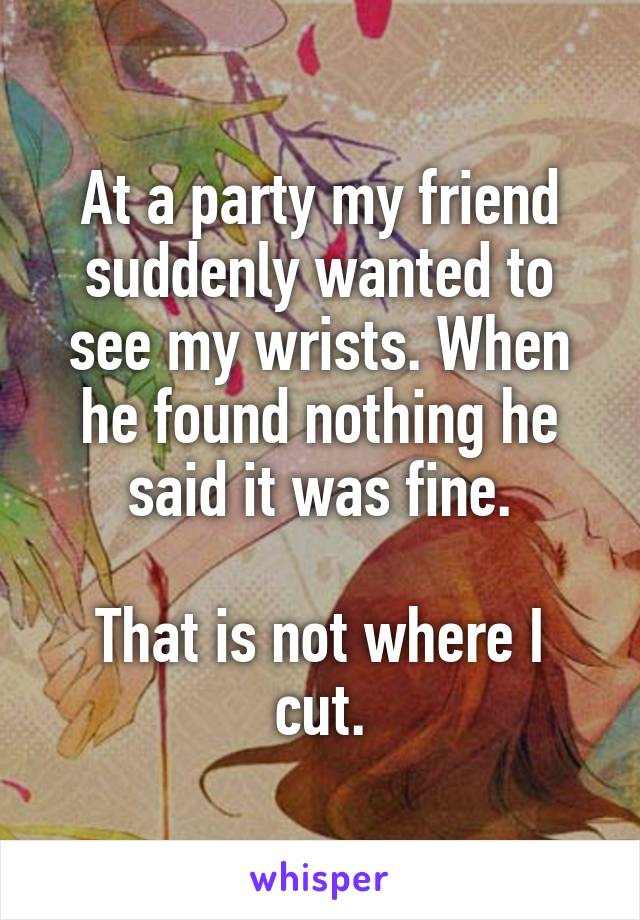 At a party my friend suddenly wanted to see my wrists. When he found nothing he said it was fine.

That is not where I cut.