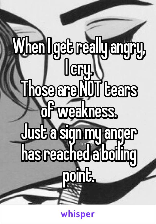 When I get really angry, I cry.
Those are NOT tears of weakness.
Just a sign my anger has reached a boiling point.