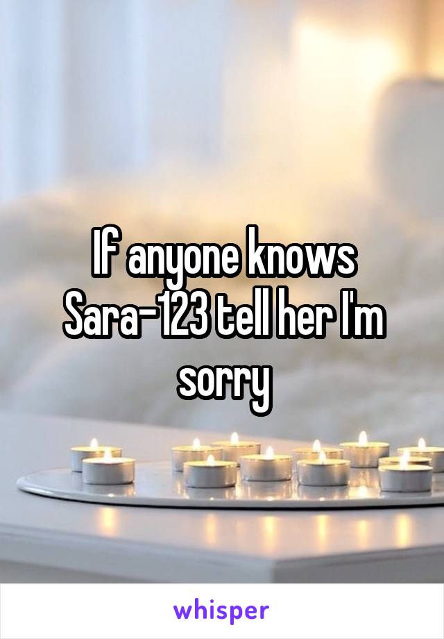 If anyone knows Sara-123 tell her I'm sorry