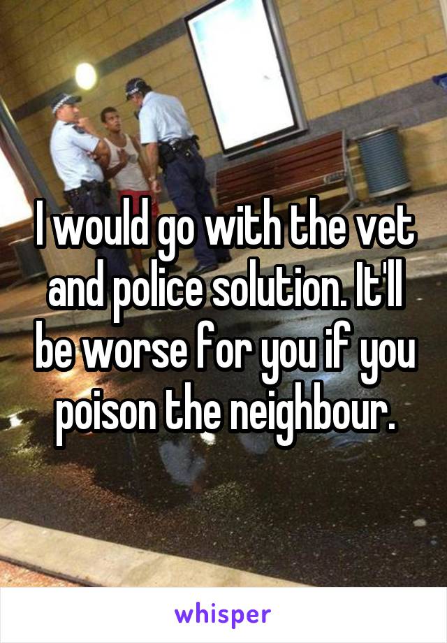 I would go with the vet and police solution. It'll be worse for you if you poison the neighbour.