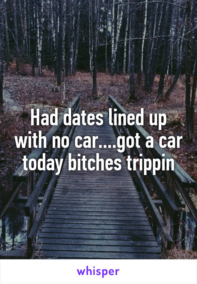 Had dates lined up with no car....got a car today bitches trippin