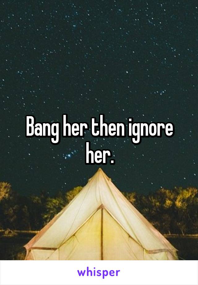 Bang her then ignore her.