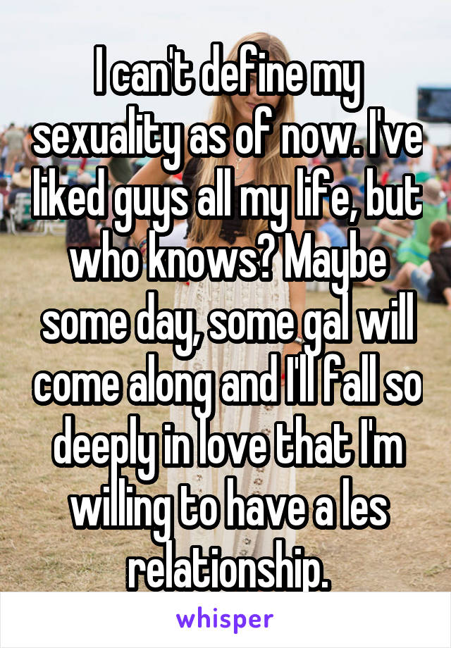 I can't define my sexuality as of now. I've liked guys all my life, but who knows? Maybe some day, some gal will come along and I'll fall so deeply in love that I'm willing to have a les relationship.