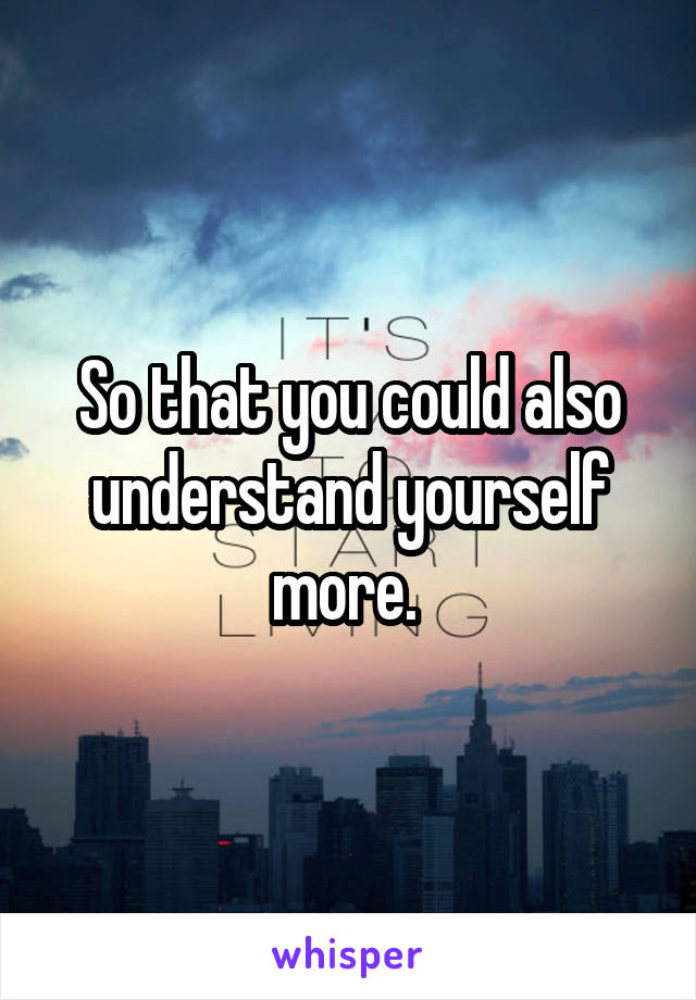 So that you could also understand yourself more. 