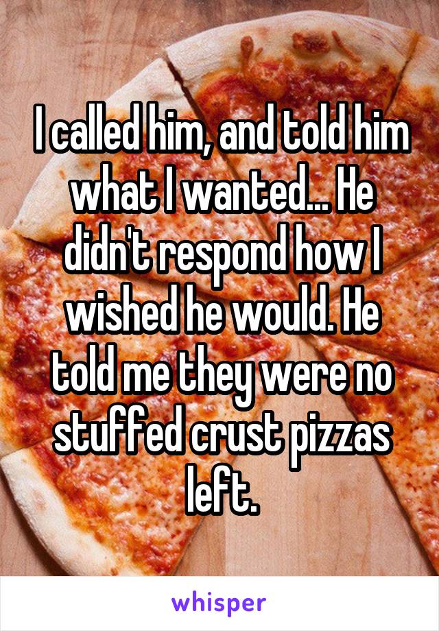 I called him, and told him what I wanted... He didn't respond how I wished he would. He told me they were no stuffed crust pizzas left.