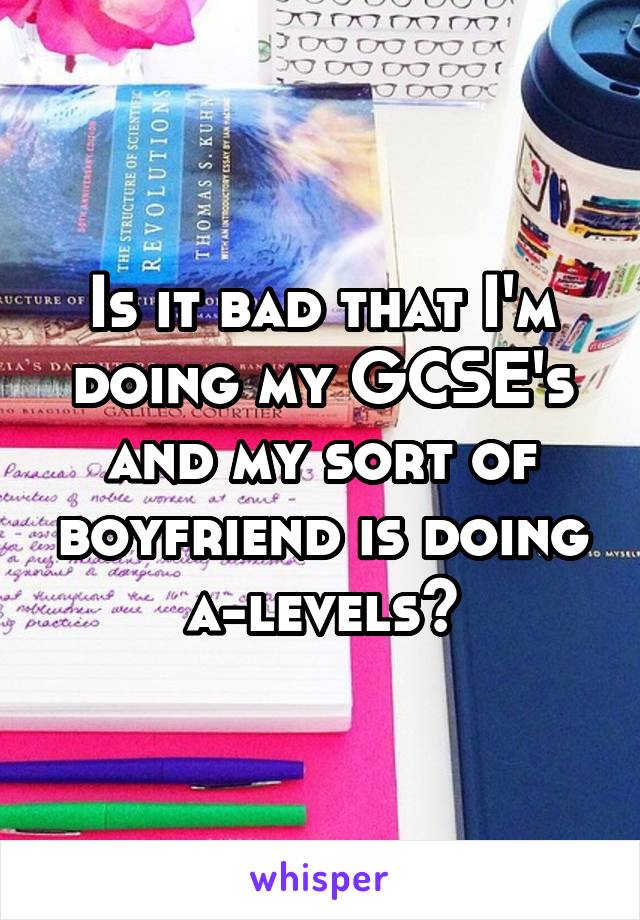 Is it bad that I'm doing my GCSE's and my sort of boyfriend is doing a-levels?