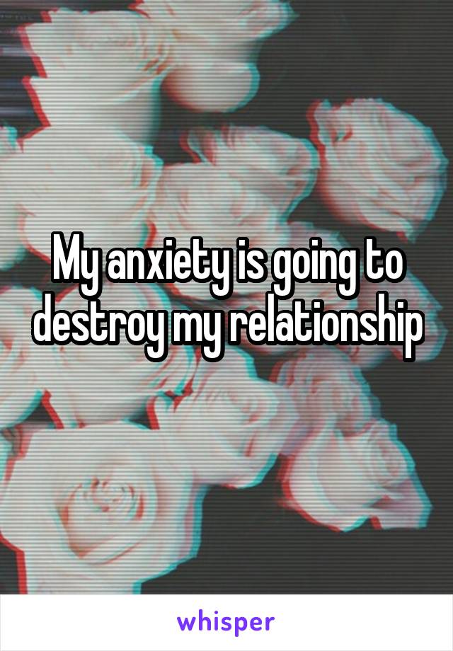 My anxiety is going to destroy my relationship 