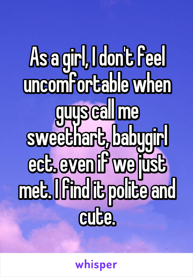 As a girl, I don't feel uncomfortable when guys call me sweethart, babygirl ect. even if we just met. I find it polite and cute.