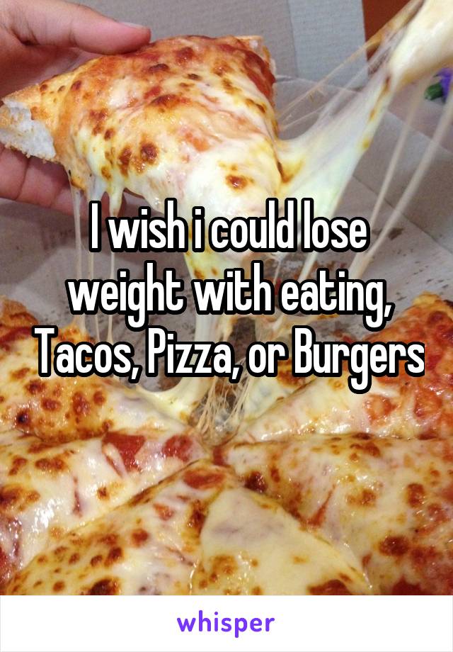 I wish i could lose weight with eating, Tacos, Pizza, or Burgers 