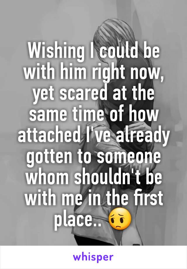 Wishing I could be with him right now, yet scared at the same time of how attached I've already gotten to someone whom shouldn't be with me in the first place.. 😔