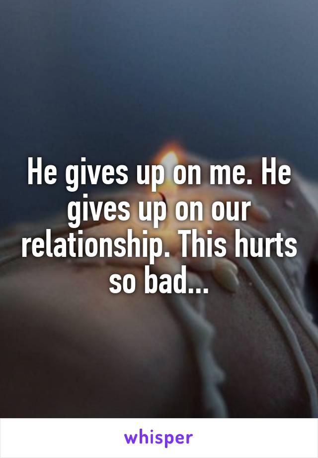 He gives up on me. He gives up on our relationship. This hurts so bad...