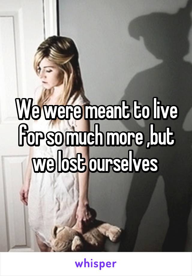 We were meant to live for so much more ,but we lost ourselves 