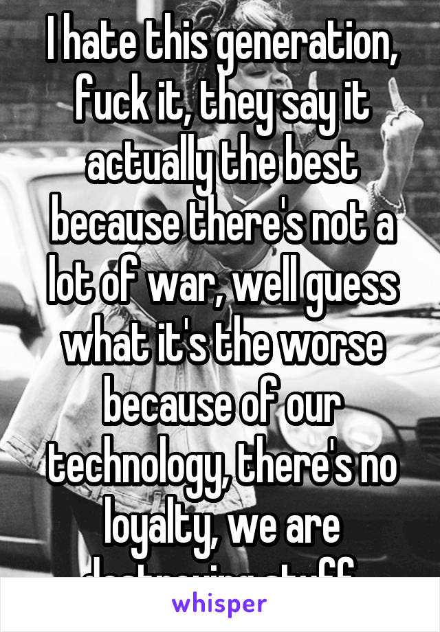 I hate this generation, fuck it, they say it actually the best because there's not a lot of war, well guess what it's the worse because of our technology, there's no loyalty, we are destroying stuff.