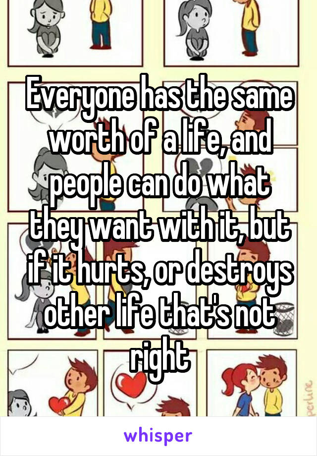 Everyone has the same worth of a life, and people can do what they want with it, but if it hurts, or destroys other life that's not right