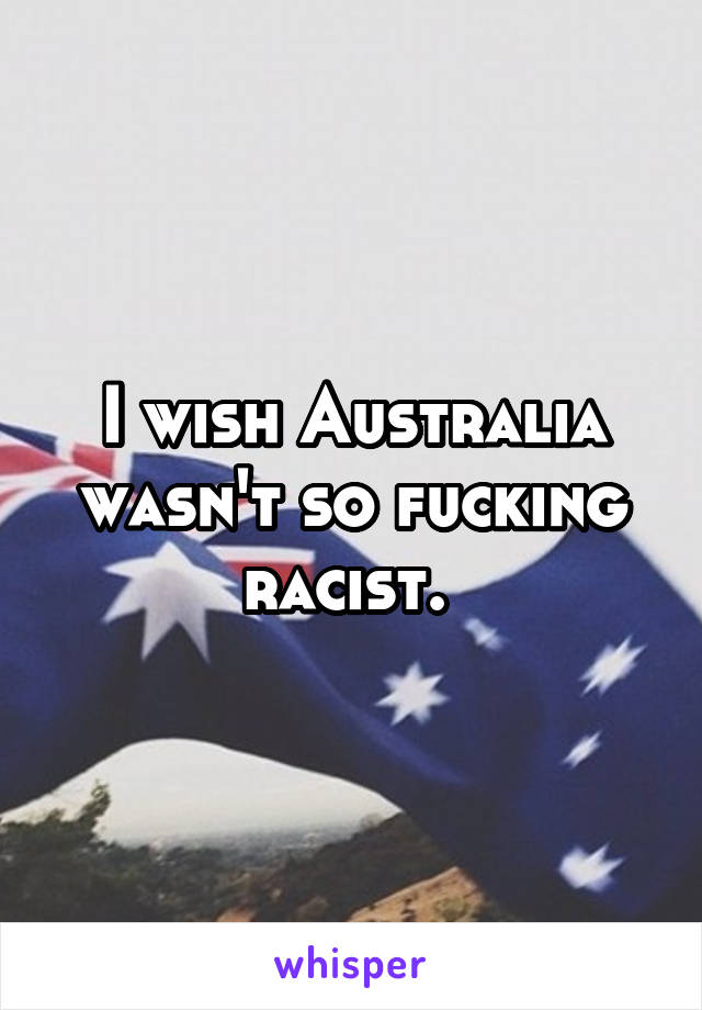 I wish Australia wasn't so fucking racist. 