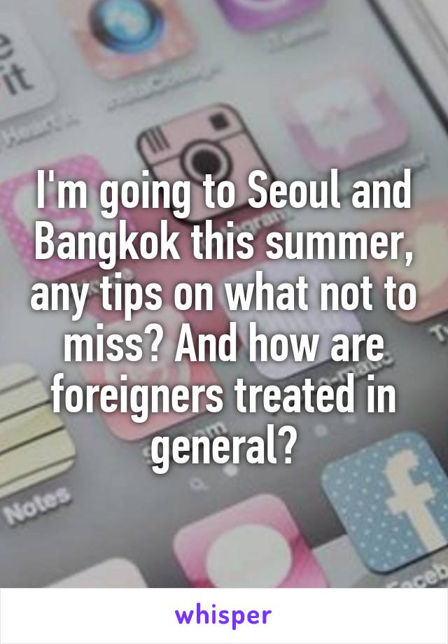 I'm going to Seoul and Bangkok this summer, any tips on what not to miss? And how are foreigners treated in general?