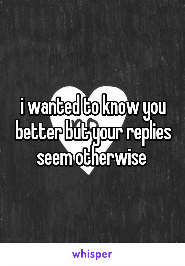 i wanted to know you better but your replies seem otherwise 