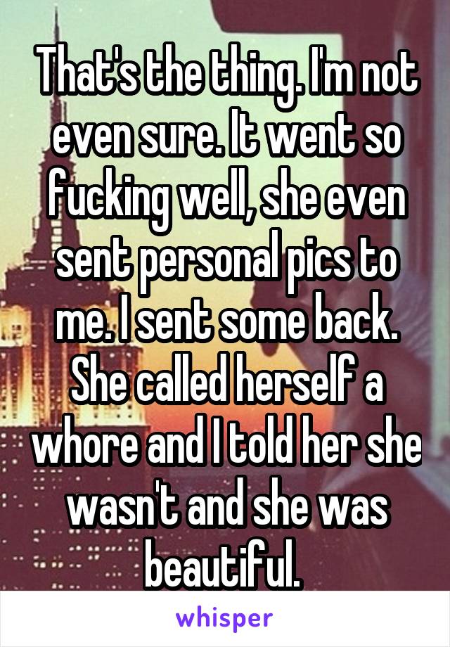 That's the thing. I'm not even sure. It went so fucking well, she even sent personal pics to me. I sent some back. She called herself a whore and I told her she wasn't and she was beautiful. 