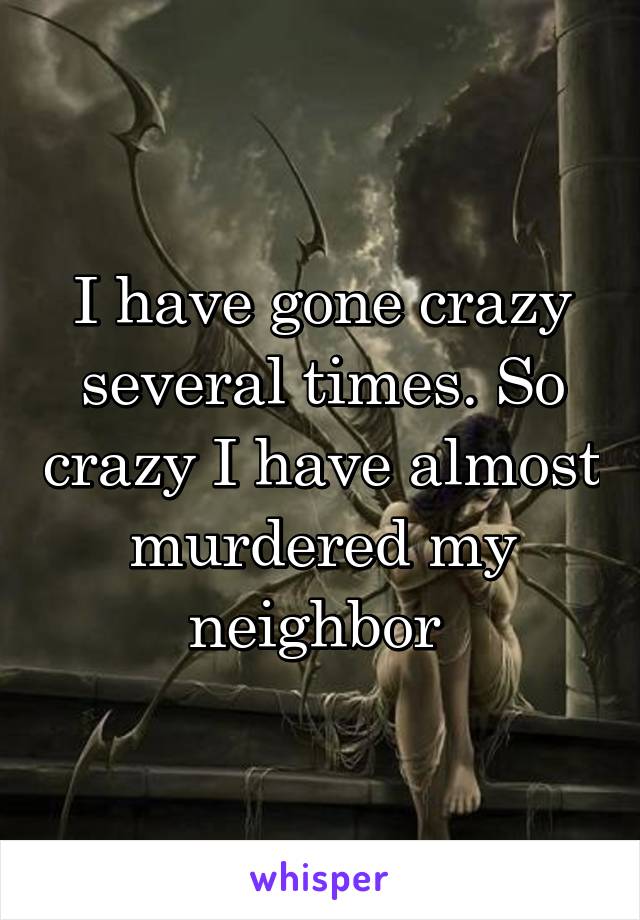 I have gone crazy several times. So crazy I have almost murdered my neighbor 