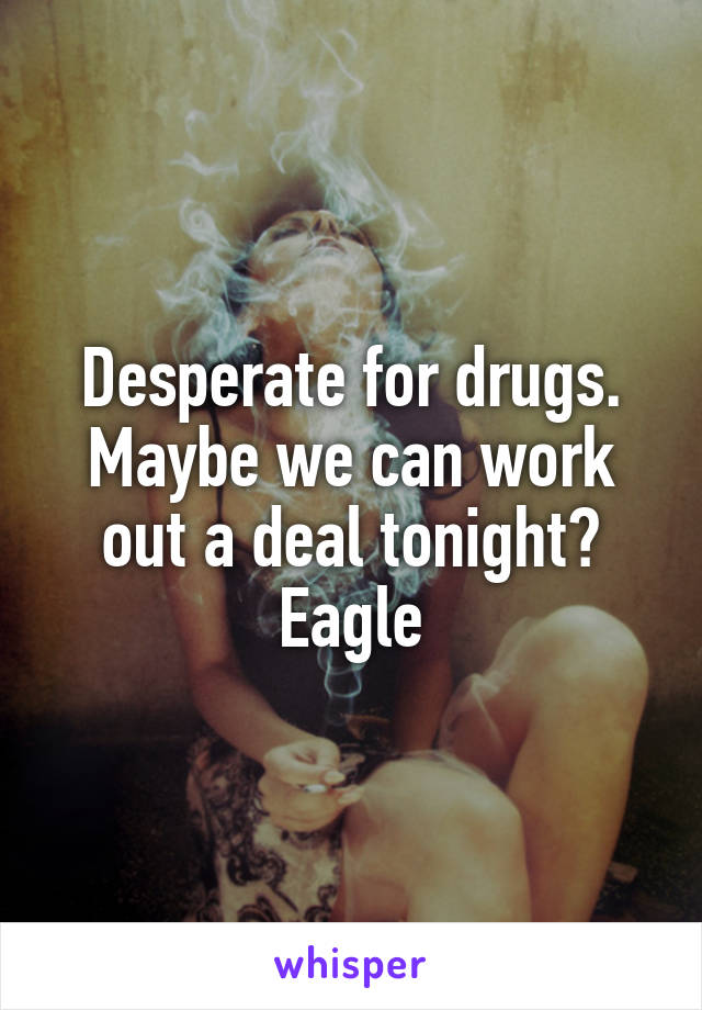 Desperate for drugs. Maybe we can work out a deal tonight? Eagle