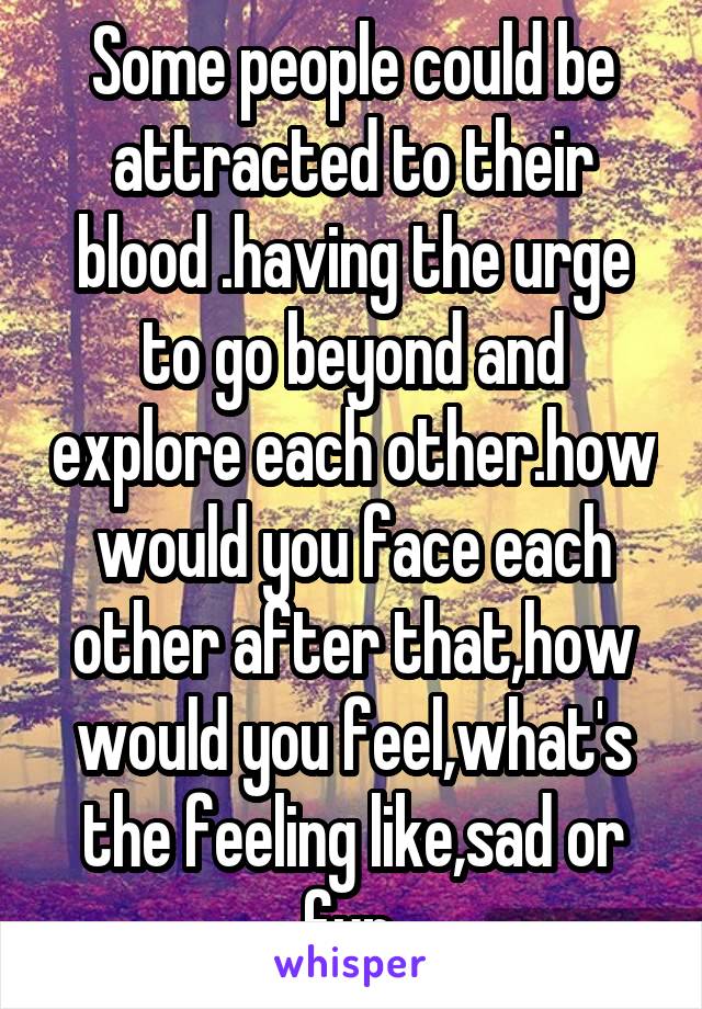 Some people could be attracted to their blood .having the urge to go beyond and explore each other.how would you face each other after that,how would you feel,what's the feeling like,sad or fun.