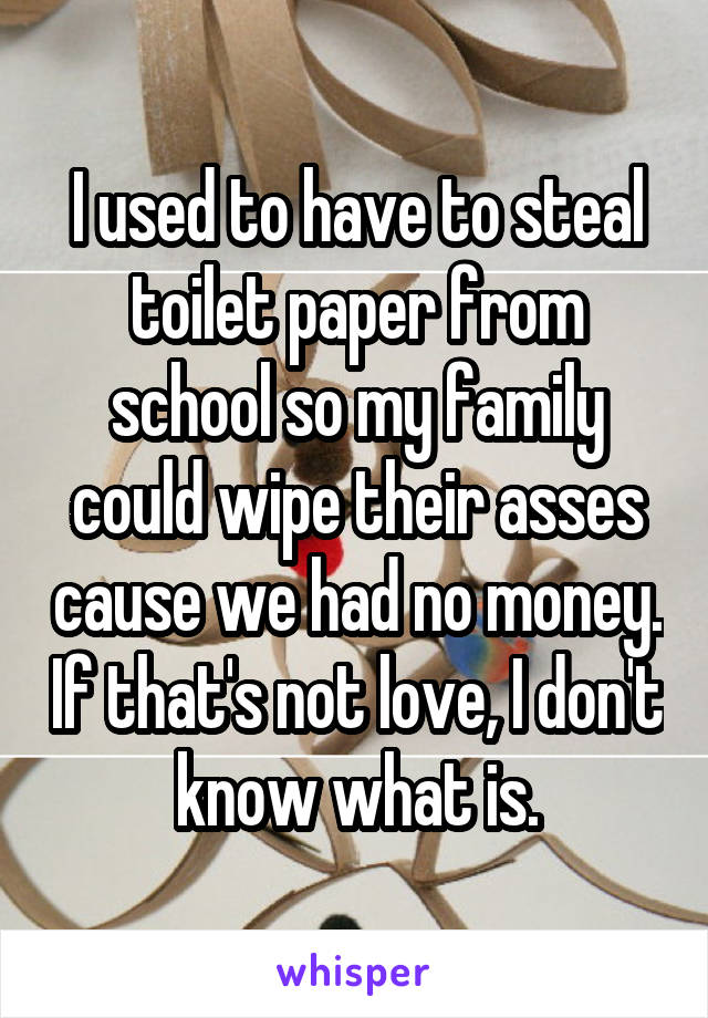 I used to have to steal toilet paper from school so my family could wipe their asses cause we had no money. If that's not love, I don't know what is.