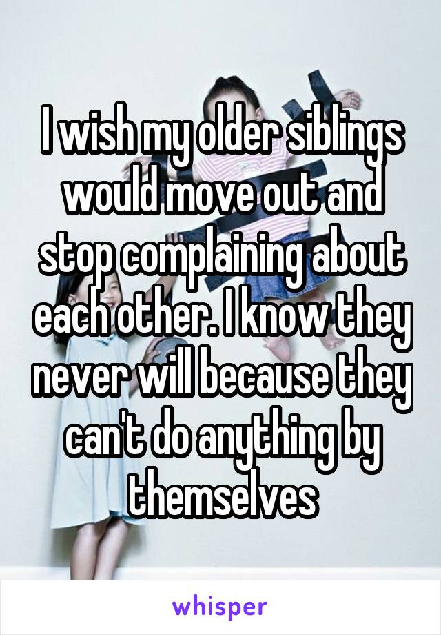 I wish my older siblings would move out and stop complaining about each other. I know they never will because they can't do anything by themselves