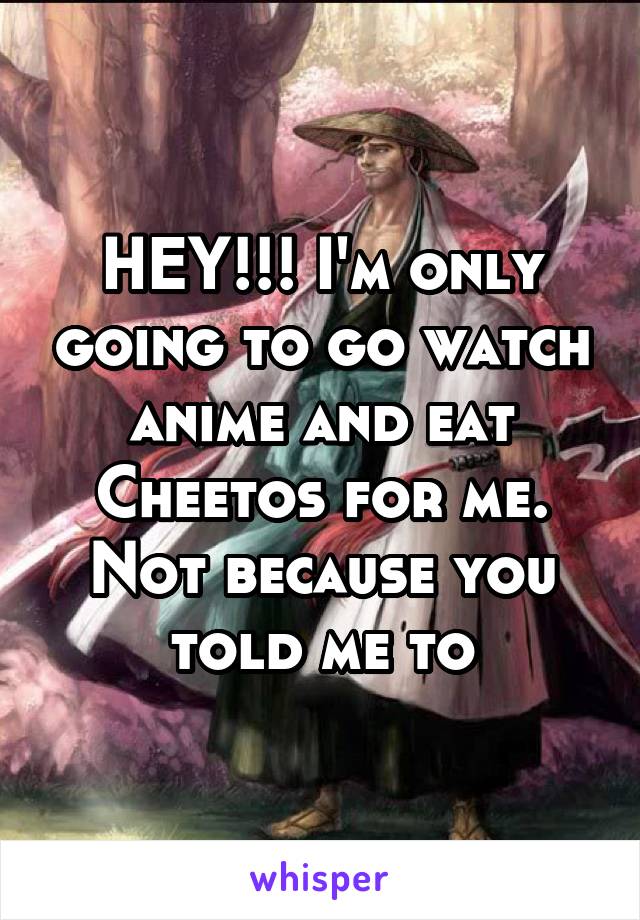 HEY!!! I'm only going to go watch anime and eat Cheetos for me. Not because you told me to