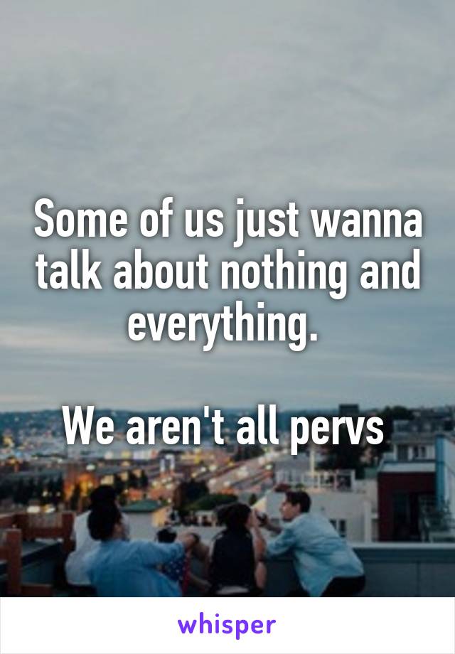 Some of us just wanna talk about nothing and everything. 

We aren't all pervs 